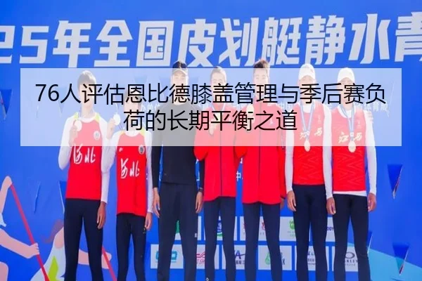76人评估恩比德膝盖管理与季后赛负荷的长期平衡之道