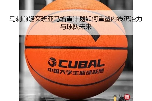 马刺前瞻文班亚马增重计划如何重塑内线统治力与球队未来
