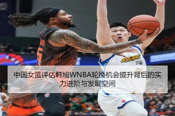 中国女篮评估韩旭WNBA轮换机会提升背后的实力进阶与发展空间