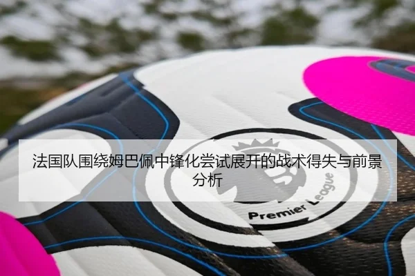 法国队围绕姆巴佩中锋化尝试展开的战术得失与前景分析